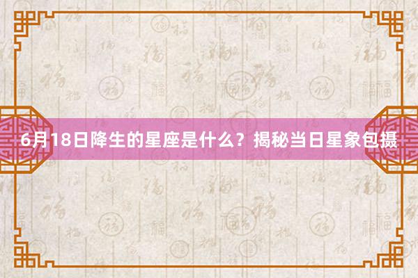 6月18日降生的星座是什么？揭秘当日星象包摄