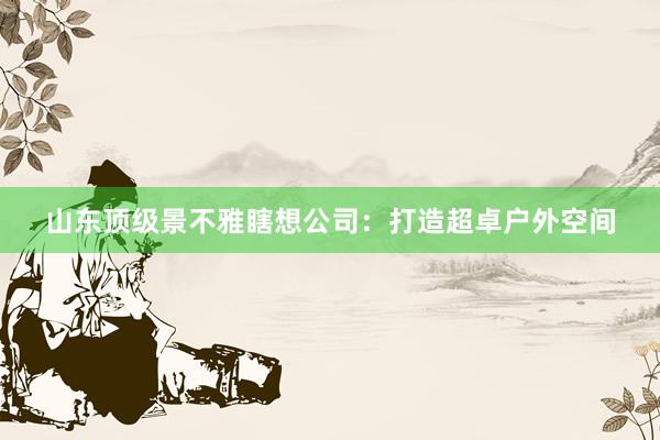 山东顶级景不雅瞎想公司：打造超卓户外空间