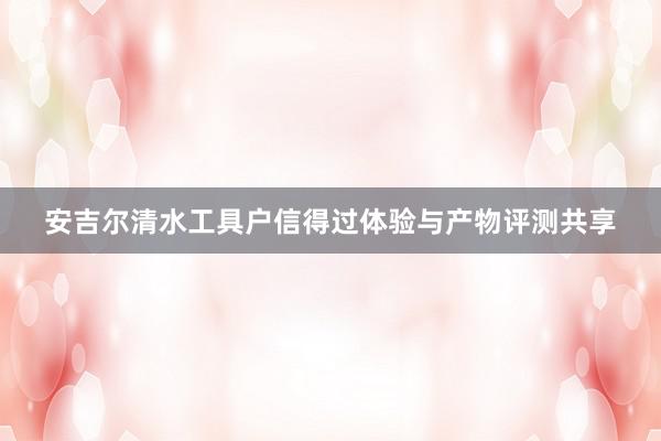 安吉尔清水工具户信得过体验与产物评测共享